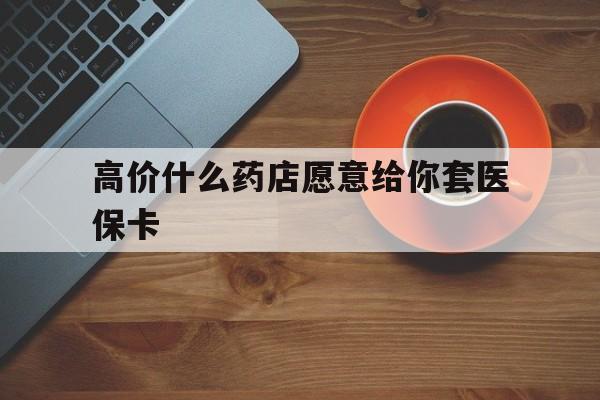 宣威最新的高价什么药店愿意给你套医保卡方法分享(宣威去药店套医保卡人家会给你套?教程)